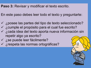 Paso 3: Revisar y modificar el texto escrito.
En este paso debes leer todo el texto y preguntarte:
 ¿posee las partes del tipo de texto seleccionado?
 ¿cumple el propósito para el cual fue escrito?
 ¿cada idea del texto aporta nueva información sin
repetir algo ya escrito?
 ¿se puede leer fácilmente?
 ¿respeta las normas ortográficas?

 