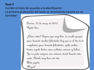 Paso 2
Escribir el texto de acuerdo a la planificación
La primera producción del texto se recomienda hacerla en un
borrador:

Osorno, 10 de marzo de 2012.
Papito luis:
¿Cómo estás? Espero que muy bien. te escribo porque
qiero desearte muchas felicidades hoy que es el día de tu
cumpleaños para desearte felicidades, ojalá recibas
hartos regalo lindos como corbatas camisas y bolsos.
Yo no pude comprar uno entonces decidí hacerte esta
carta. Pásalo muy bien este día.
Adiós papito
Miguel

 