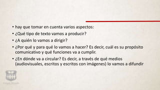 • hay que tomar en cuenta varios aspectos:
• ¿Qué tipo de texto vamos a producir?
• ¿A quién lo vamos a dirigir?
• ¿Por qué y para qué lo vamos a hacer? Es decir, cuál es su propósito
comunicativo y qué funciones va a cumplir.
• ¿En dónde va a circular? Es decir, a través de qué medios
(audiovisuales, escritos y escritos con imágenes) lo vamos a difundir
 