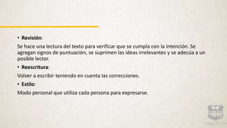 • Revisión:
Se hace una lectura del texto para verificar que se cumpla con la intención. Se
agregan signos de puntuación, se suprimen las ideas irrelevantes y se adecúa a un
posible lector.
• Reescritura:
Volver a escribir teniendo en cuenta las correcciones.
• Estilo:
Modo personal que utiliza cada persona para expresarse.
 