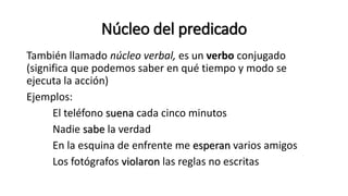 Núcleo del predicado
También llamado núcleo verbal, es un verbo conjugado
(significa que podemos saber en qué tiempo y modo se
ejecuta la acción)
Ejemplos:
El teléfono suena cada cinco minutos
Nadie sabe la verdad
En la esquina de enfrente me esperan varios amigos
Los fotógrafos violaron las reglas no escritas
 