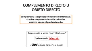 COMPLEMENTO DIRECTO U
OBJETO DIRECTO
Complementa la significación de un verbo transitivo.
Es sobre lo que recae la acción del verbo.
Aparece sólo en el predicado verbal
Preguntando al verbo ¿qué? ¿Qué cosa?
¿Qué estudia Carlos? = la lección
Carlos estudia la lección
 