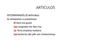 ARTICULOS
DETERMINADOS (O definidos)
Se anteponen a sustantivos:
El libro me gustó
Los cangrejos me dan risa
La feria empieza mañana
Las tonterías del jefe son chistosísimas.
 