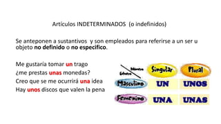 Artículos INDETERMINADOS (o indefinidos)
Se anteponen a sustantivos y son empleados para referirse a un ser u
objeto no definido o no especifico.
Me gustaría tomar un trago
¿me prestas unas monedas?
Creo que se me ocurrirá una idea
Hay unos discos que valen la pena
 