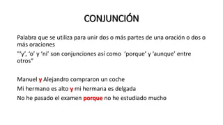 CONJUNCIÓN
Palabra que se utiliza para unir dos o más partes de una oración o dos o
más oraciones
"‘y’, ‘o’ y ‘ni’ son conjunciones así como ‘porque’ y ‘aunque’ entre
otros“
Manuel y Alejandro compraron un coche
Mi hermano es alto y mi hermana es delgada
No he pasado el examen porque no he estudiado mucho
 