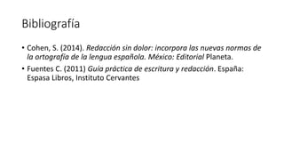 Bibliografía
• Cohen, S. (2014). Redacción sin dolor: incorpora las nuevas normas de
la ortografía de la lengua española. México: Editorial Planeta.
• Fuentes C. (2011) Guía práctica de escritura y redacción. España:
Espasa Libros, Instituto Cervantes
 