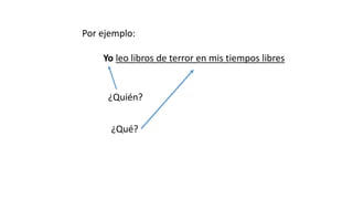Por ejemplo:
Yo leo libros de terror en mis tiempos libres
¿Quién?
¿Qué?
 