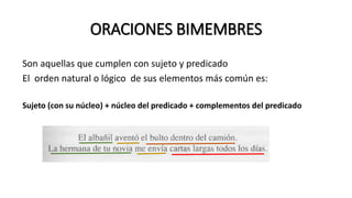 ORACIONES BIMEMBRES
Son aquellas que cumplen con sujeto y predicado
El orden natural o lógico de sus elementos más común es:
Sujeto (con su núcleo) + núcleo del predicado + complementos del predicado
 
