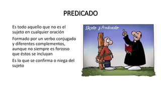 PREDICADO
Es todo aquello que no es el
sujeto en cualquier oración
Formado por un verbo conjugado
y diferentes complementos,
aunque no siempre es forzoso
que éstos se incluyan
Es lo que se confirma o niega del
sujeto
 
