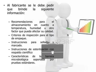 • Al fabricante se le debe pedir
  que     brinde   la   siguiente
  información:

   – Recomendaciones          para       el
     almacenamiento en cuanto a
     temperatura, humedad u otro
     factor que pueda afectar su calidad.
   – Criterios de inspección para el tipo
     de empaque.
   – Instrucciones     para    sellado    y
     marcado.
   – Instrucciones de esterilización con
     respaldo científico
   – Características    de    la    barrera
     microbiológica      soportada      por
     pruebas estándares.
 