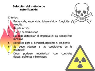 Selección del método de
        esterilización


Criterios:
1. Bactericida, esporicida, tuberculicida, fungicida y
     virucida.
2. Rápida acción
3. Fuerte penetrabilidad
4. No debe deteriorar el empaque ni los dispositivos
     médicos
5. No tóxico para el personal, paciente ni ambiente
6. Se debe adaptar a las condiciones de la
     institución
7. Debe poderse monitorizar con controles
     físicos, químicos y biológicos
 