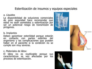 Esterilización de insumos y equipos especiales
a. Líquidos
La disponibilidad de soluciones comerciales
de gran seguridad hace recomendar que
estos no sean sometidos a esterilización por
ser un potencial riesgo de transmisión de
pirógenos.

b. Implantes
Deben garantizar esterilidad porque estarán
en contacto con partes estériles del
organismo y las complicaciones que pueden
haber en el paciente si la condición no se
cumple son muy severas.

c. Materiales de látex:
El látex no es reutilizable porque sus
características se ven afectadas por los
procesos de esterilización.
 