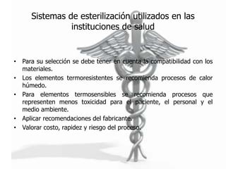 Sistemas de esterilización utilizados en las
                instituciones de salud


• Para su selección se debe tener en cuenta la compatibilidad con los
  materiales.
• Los elementos termoresistentes se recomienda procesos de calor
  húmedo.
• Para elementos termosensibles se recomienda procesos que
  representen menos toxicidad para el paciente, el personal y el
  medio ambiente.
• Aplicar recomendaciones del fabricante.
• Valorar costo, rapidez y riesgo del proceso.
 
