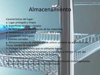 Almacenamiento
Características del lugar:
a. Lugar protegido y limpio
b. Superficies lavables y limpias
c. De fácil acceso e identificación de los materiales
d. Temperatura: 15°C-25°C; humedad: 40% y 60%.
e. Circulación restringida
f. Estantes cerrados
g. Almacenamiento de manera que se utilicen primero los elementos con
menor tiempo de expiración.
h. Proteger los elementos que se utilizarán menos
i. Estanterías de material no poroso, ni corrosivo, a mínimo 25 cm. del
suelo, 15 cm. del cielo raso y 6 cm. de la pared.
j. 10 recambios de aire por hora
k. No se deben tener ventiladores, porque hacen circular microorganismos
del suelo al área, aumentando la contaminación.
 