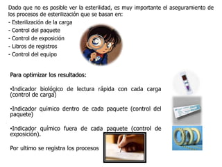 Dado que no es posible ver la esterilidad, es muy importante el aseguramiento de
los procesos de esterilización que se basan en:
- Esterilización de la carga
- Control del paquete
- Control de exposición
- Libros de registros
- Control del equipo


Para optimizar los resultados:

•Indicador biológico de lectura rápida con cada carga
(control de carga)

•Indicador químico dentro de cada paquete (control del
paquete)

•Indicador químico fuera de cada paquete (control de
exposición).

Por ultimo se registra los procesos
 