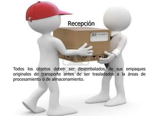 Recepción




Todos los objetos deben ser desembalados de sus empaques
originales de transporte antes de ser trasladados a la áreas de
procesamiento o de almacenamiento.
 