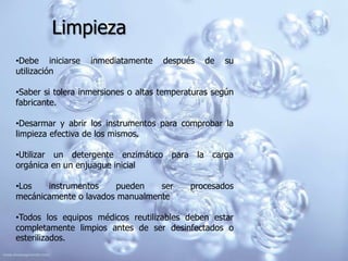 Limpieza
•Debe iniciarse   inmediatamente     después   de   su
utilización

•Saber si tolera inmersiones o altas temperaturas según
fabricante.

•Desarmar y abrir los instrumentos para comprobar la
limpieza efectiva de los mismos.

•Utilizar un detergente enzimático para la carga
orgánica en un enjuague inicial

•Los   instrumentos    pueden    ser        procesados
mecánicamente o lavados manualmente

•Todos los equipos médicos reutilizables deben estar
completamente limpios antes de ser desinfectados o
esterilizados.
 