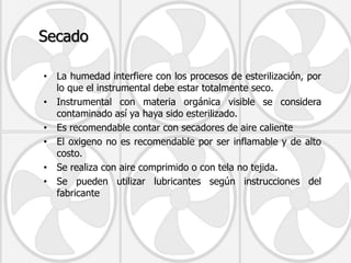 Secado

• La humedad interfiere con los procesos de esterilización, por
  lo que el instrumental debe estar totalmente seco.
• Instrumental con materia orgánica visible se considera
  contaminado así ya haya sido esterilizado.
• Es recomendable contar con secadores de aire caliente
• El oxigeno no es recomendable por ser inflamable y de alto
  costo.
• Se realiza con aire comprimido o con tela no tejida.
• Se pueden utilizar lubricantes según instrucciones del
  fabricante
 