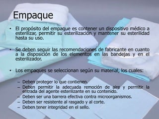 Empaque
• El propósito del empaque es contener un dispositivo médico a
  esterilizar, permitir su esterilización y mantener su esterilidad
  hasta su uso.

• Se deben seguir las recomendaciones de fabricante en cuanto
  a la disposición de los elementos en las bandejas y en el
  esterilizador.

• Los empaques se seleccionan según su material, los cuales:

   – Deben proteger lo que contienen.
   – Deben permitir la adecuada remoción de aire y permitir la
     entrada del agente esterilizante en su contenido.
   – Deben ser una barrera efectiva contra microorganismos.
   – Deben ser resistente al rasgado y al corte.
   – Deben tener integridad en el sello.
 