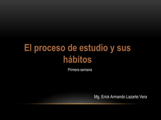 El proceso de estudio y sus
hábitos
Mg. Erick Armando Lazarte Vera
Primera semana
 