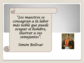 “Los maestros se consagran a la labor  más noble que puede ocupar el hombre, ilustrar a sus semejantes”. Simón Bolívar 