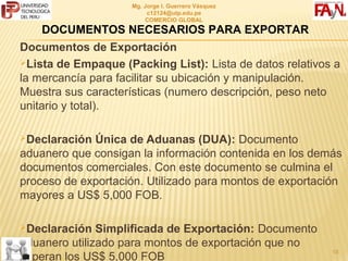 MG. JORGE I. GUERRERO VÁSQUEZ
                          C12124@UTP.EDU.PE
                          COMERCIO GLOBAL

    DOCUMENTOS NECESARIOS PARA EXPORTAR
Documentos de Exportación
Lista de Empaque (Packing List): Lista de datos relativos a
la mercancía para facilitar su ubicación y manipulación.
Muestra sus características (numero descripción, peso neto
unitario y total).

Declaración Única de Aduanas (DUA): Documento
aduanero que consigan la información contenida en los demás
documentos comerciales. Con este documento se culmina el
proceso de exportación. Utilizado para montos de exportación
mayores a US$ 5,000 FOB.

Declaración Simplificada de Exportación: Documento
aduanero utilizado para montos de exportación que no
                                                        18
superan los US$ 5,000 FOB
 