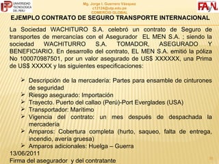 MG. JORGE I. GUERRERO VÁSQUEZ
                               C12124@UTP.EDU.PE
                               COMERCIO GLOBAL

EJEMPLO CONTRATO DE SEGURO TRANSPORTE INTERNACIONAL
La Sociedad WACHITURO S.A. celebró un contrato de Seguro de
transportes de mercancías con el Asegurador EL MEN S.A. ; siendo la
sociedad    WACHITURRO       S.A.    TOMADOR,     ASEGURADO          Y
BENEFICIARIO. En desarrollo del contrato, EL MEN S.A. emitió la póliza
No 100070987501, por un valor asegurado de US$ XXXXXX, una Prima
de US$ XXXXX y las siguientes especificaciones:

     Descripción de la mercadería: Partes para ensamble de cinturones
       de seguridad
     Riesgo asegurado: Importación
     Trayecto. Puerto del callao (Perú)-Port Everglades (USA)
     Transportador: Marítimo
     Vigencia del contrato: un mes después de despachada la
       mercadería
     Amparos: Cobertura completa (hurto, saqueo, falta de entrega,
       incendio, avería gruesa)
     Amparos adicionales: Huelga – Guerra
13/06/2011                                                          35
Firma del asegurador y del contratante
 