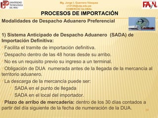 MG. JORGE I. GUERRERO VÁSQUEZ
                               C12124@UTP.EDU.PE
                               COMERCIO GLOBAL

                 PROCESOS DE IMPORTACIÓN
Modalidades de Despacho Aduanero Preferencial

1) Sistema Anticipado de Despacho Aduanero (SADA) de
Importación Definitiva:
Facilita el tramite de importación definitiva.

Despacho dentro de las 48 horas desde su arribo.

No es un requisito previo su ingreso a un terminal.

Obligación de DUA numerada antes de la llegada de la mercancía al
territorio aduanero.
La descarga de la mercancía puede ser:

      SADA en el punto de llegada

      SADA en el local del importador.

Plazo de arribo de mercadería: dentro de los 30 días contados a
partir del día siguiente de la fecha de numeración de la DUA.
                                                             59
 