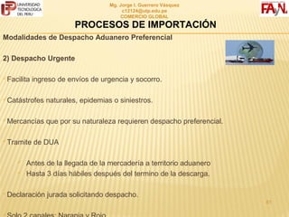 MG. JORGE I. GUERRERO VÁSQUEZ
                                          C12124@UTP.EDU.PE
                                          COMERCIO GLOBAL

                         PROCESOS DE IMPORTACIÓN
Modalidades de Despacho Aduanero Preferencial

2) Despacho Urgente

Facilita   ingreso de envíos de urgencia y socorro.

Catástrofes    naturales, epidemias o siniestros.

Mercancías     que por su naturaleza requieren despacho preferencial.

Tramite    de DUA

       Antes de la llegada de la mercadería a territorio aduanero
       Hasta 3 días hábiles después del termino de la descarga.

Declaración    jurada solicitando despacho.
                                                                         61

 