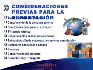 Add your company slogan
LOGO
CONSIDERACIONES
PREVIAS PARA LA
EXPORTACIÓN Estudio de mercaos exteriores
 Conocimiento de la demanda externa
 Condiciones de ingreso al extranjero
 Financiamiento
 Requerimientos de insumos adecuaos
 Subcontratación de empresas de servicios o producción
 Estándares adecuados e calidad
 Embalaje
 Conservación del producto
 Presentación y Transporte
 