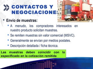 Add your company slogan
LOGO
 Envío de muestras:
 A menudo, los compradores interesados en
nuestro producto solicitan muestras.
 Se remiten muestras sin valor comercial (MSVC).
 Generalmente se envían por medios postales.
 Descripción detallada / ficha técnica.
CONTACTOS Y
NEGOCIACIONES
Las muestras deben coincidir con lo
especificado en la cotización remitida
 