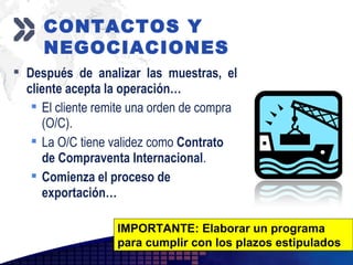 Add your company slogan
LOGO
 Después de analizar las muestras, el
cliente acepta la operación…
 El cliente remite una orden de compra
(O/C).
 La O/C tiene validez como Contrato
de Compraventa Internacional.
 Comienza el proceso de
exportación…
IMPORTANTE: Elaborar un programa
para cumplir con los plazos estipulados
CONTACTOS Y
NEGOCIACIONES
 