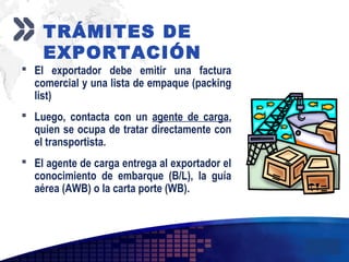 Add your company slogan
LOGO
 El exportador debe emitir una factura
comercial y una lista de empaque (packing
list)
 Luego, contacta con un agente de carga,
quien se ocupa de tratar directamente con
el transportista.
 El agente de carga entrega al exportador el
conocimiento de embarque (B/L), la guía
aérea (AWB) o la carta porte (WB).
TRÁMITES DE
EXPORTACIÓN
 