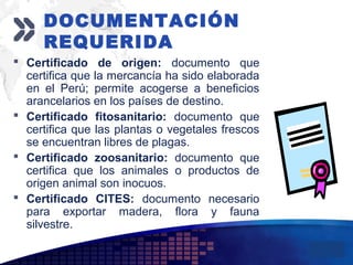 Add your company slogan
LOGO
 Certificado de origen: documento que
certifica que la mercancía ha sido elaborada
en el Perú; permite acogerse a beneficios
arancelarios en los países de destino.
 Certificado fitosanitario: documento que
certifica que las plantas o vegetales frescos
se encuentran libres de plagas.
 Certificado zoosanitario: documento que
certifica que los animales o productos de
origen animal son inocuos.
 Certificado CITES: documento necesario
para exportar madera, flora y fauna
silvestre.
DOCUMENTACIÓN
REQUERIDA
 