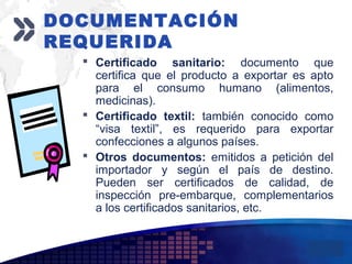 Add your company slogan
LOGO
 Certificado sanitario: documento que
certifica que el producto a exportar es apto
para el consumo humano (alimentos,
medicinas).
 Certificado textil: también conocido como
“visa textil”, es requerido para exportar
confecciones a algunos países.
 Otros documentos: emitidos a petición del
importador y según el país de destino.
Pueden ser certificados de calidad, de
inspección pre-embarque, complementarios
a los certificados sanitarios, etc.
DOCUMENTACIÓN
REQUERIDA
 