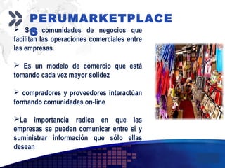 Add your company slogan
LOGO
 Son comunidades de negocios que
facilitan las operaciones comerciales entre
las empresas.
 Es un modelo de comercio que está
tomando cada vez mayor solidez
 compradores y proveedores interactúan
formando comunidades on-line
La importancia radica en que las
empresas se pueden comunicar entre si y
suministrar información que sólo ellas
desean
PERUMARKETPLACE
S
 