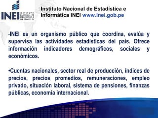 Add your company slogan
LOGO
Instituto Nacional de Estadística e
Informática INEI www.inei.gob.pe
•INEI es un organismo público que coordina, evalúa y
supervisa las actividades estadísticas del país. Ofrece
información indicadores demográficos, sociales y
económicos.
•Cuentas nacionales, sector real de producción, índices de
precios, precios promedios, remuneraciones, empleo
privado, situación laboral, sistema de pensiones, finanzas
públicas, economía internacional.
 