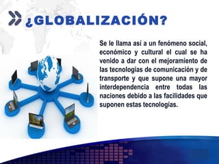 Add your company slogan
LOGO
¿GLOBALIZACIÓN?
Se le llama así a un fenómeno social,
económico y cultural el cual se ha
venido a dar con el mejoramiento de
las tecnologías de comunicación y de
transporte y que supone una mayor
interdependencia entre todas las
naciones debido a las facilidades que
suponen estas tecnologías.
 