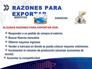Add your company slogan
LOGO
RAZONES PARA
EXPORTARBENEFICIOS GANANCIAS
ALGUNAS RAZONES PARA EXPORTAR SON:
 Responder a un pedido de compra el exterior.
 Buscar Nuevos mercados
 Obtener mayores ingresos
 Vender a mercaos en donde se pueda colocar mayores volúmenes.
 Incrementar el volumen de producción (alcanzar economías de
escala)
 Aumentar la competitividad
 