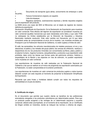

Documento de transporte (guía aérea, conocimiento de embarque o carta

de porte).


Factura Comercial en original y en español.

Lista de empaque.

Registros sanitarios, autorizaciones expresas y demás requisitos exigidos
para la exportación del producto.
La DIAN envía una copia del DEX al Mincomex con el objeto de registrar de manera
definitiva la exportación
Declaración Simplificada de Exportación: Es la Declaración de Exportación para muestras
sin valor comercial. Para efectos del régimen de exportación se consideran muestras sin
valor comercial aquéllas mercancías que sean declaradas como tales y cuyo valor FOB
no sobrepase los límites establecidos por la Dirección de Impuestos y Aduanas
Nacionales mediante resolución. Este valor cambia con frecuencia, por lo que debe
consultarlo antes de comprometerse al envío de la muestra. Las muestras enviadas por
Proexport o por la Federación Nacional de Cafeteros, no están sujetas a límites de valor.
El café, las esmeraldas; los artículos manufacturados de metales preciosos; el oro y sus
aleaciones; el platino y los metales del grupo platino; las cenizas de orfebrería, residuos o
desperdicios de oro; los productos minerales con concentrados auríferos, plata y platino y
el plasma humano, órganos humanos, estupefacientes y productos cuya exportación está
prohibida, tales como los bienes que forman parte del patrimonio artístico, histórico y
arqueológico de la Nación y las especies en vías de extinción, no pueden exportarse
como muestras sin valor comercial.
Las exportaciones de muestras de café realizadas por la Federación Nacional de
Cafeteros o las que se realicen en el marco de programas de exportación autorizados por
la Federación, no están comprendidas en la anterior prohibición.
Las exportaciones de muestras sin valor comercial de productos sujetos a vistos buenos
deberán cumplir con este requisito al momento de presentar la Declaración Simplificada
de Exportación.
Recuerde que para frutas y hortalizas deberá cumplir con todos los requisitos de
admisibilidad en el país de destino.

8. Certificado de origen.
Es el documento que permite que nuestro cliente se beneficie de las preferencias
arancelarias otorgadas a los productos colombianos por determinados países. Para que
un producto pueda acogerse a las ventajas de un determinado esquema o acuerdo
comercial, deberá estar acompañado, en el momento de la importación, de un Certificado
de Origen emitido en Colombia, donde se indiquen las normas o criterios de origen,

 