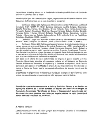 debidamente firmado y sellado por el funcionario habilitado por el Ministerio de Comercio
Exterior en Colombia para el efecto.
Existen varios tipos de Certificados de Origen, dependiendo del Acuerdo Comercial o los
Esquemas de Preferencias con el país al cual se va a exportar:


Certificado Código: 250. Aplica para el Sistema General de Preferencias y utiliza el
formulario “SGP-FORMA A”: Unión Europea (Alemania, Austria, Bélgica, Dinamarca,
España, Finlandia, Francia, Gran Bretaña, Grecia, Holanda, Italia, Irlanda, Luxemburgo,
Portugal y Suecia), Guadalupe, Martinica, Guyana Francesa, Estados Unidos, Canadá,
Noruega, Suiza y Europa Oriental (Bulgaria, República Checa, Eslovaquia, Hungría,
Polonia y Comunidad de Estados Independientes C.E.I. antes la Unión de Repúblicas
Socialistas Soviéticas –URSS-) y Japón.

Certificado Código 251: Aplica en el marco de la Ley de Preferencias Arancelarias
Andinas - ATPA – otorgada por Estados Unidos y utiliza la forma “ATPA - FORMA A”.

Certificado Código: 260: Aplica para las exportaciones de productos colombianos a
países que no pertenecen al Sistema General de Preferencias –SGP-, para la ALADI, o
para la Comunidad Andina de Naciones –CAN- (Venezuela, Ecuador, Perú y Bolivia) o
para los productos que no estén negociados en otros Acuerdos firmados por Colombia.
Este formulario no tiene un criterio de origen en especial, fuera de la certificación de que
la mercancía es originaria de Colombia. Se utiliza únicamente para efectos administrativos
y no sirve para reclamar una preferencia arancelaria
Con base en el criterio de origen determinado por el país al que se exporta y de los
Acuerdos Comerciales vigentes, el exportador reclama en el Ministerio de Comercio
Exterior, el respectivo formulario, lo diligencia y lo presenta, acompañado de la Factura
Comercial, para obtener el Certificado de Origen. En su diligenciamiento debe tenerse en
cuenta la Norma de Origen que le corresponde al producto de acuerdo con el país de
destino.
El certificado de origen busca demostrar que el producto es originario de Colombia y cada
uno de los acuerdos exige un porcentaje de valor agregado nacional distinto.

Cuando la exportación corresponde a frutas y hortalizas frescas y su destino es
algún país miembro de la Unión Europea, se adjunta al Certificado de Origen, el
formulario denominado “Certificado de Origen y Procedencia”, suministrado por
Mincomex en forma gratuita, que tiene por objeto precisar el lugar (municipio)
donde han sido cultivados los productos.

9. Factura consular
La factura consular informa del precio y origen de la mercancía y la emite el consulado del
país del comprador en el país vendedor.

 