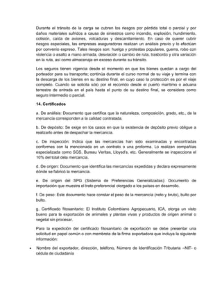 Durante el tránsito de la carga se cubren los riesgos por pérdida total o parcial y por
daños materiales sufridos a causa de siniestros como incendio, explosión, hundimiento,
colisión, caída de aviones, volcaduras y descarrilamiento. En caso de querer cubrir
riesgos especiales, las empresas aseguradoras realizan un análisis previo y lo efectúan
por convenio expreso. Tales riesgos son: huelga y protestas populares, guerra, robo con
violencia o asalto a mano armada, desviación o cambio de ruta, trasbordo y otra variación
en la ruta, así como almacenaje en exceso durante su tránsito.
Los seguros tienen vigencia desde el momento en que los bienes quedan a cargo del
porteador para su transporte; continúa durante el curso normal de su viaje y termina con
la descarga de los bienes en su destino final, en cuyo caso la protección es por el viaje
completo. Cuando se solicita sólo por el recorrido desde el puerto marítimo o aduana
terrestre de entrada en el país hasta el punto de su destino final, se considera como
seguro intermedio o parcial.
14. Certificados
a. De análisis: Documento que certifica que la naturaleza, composición, grado, etc., de la
mercancía corresponden a la calidad contratada.
b. De depósito: Se exige en los casos en que la existencia de depósito previo obligue a
realizarlo antes de despachar la mercancía.
c. De inspección: Indica que las mercancías han sido examinadas y encontradas
conformes con la mencionada en un contrato o una proforma. Lo realizan compañías
especializada como SGS, Bureau Veritas, Lloysd’s, etc. Generalmente se inspecciona el
10% del total dela mercancía.
d. De origen: Documento que identifica las mercancías expedidas y declara expresamente
dónde se fabricó la mercancía.
e. De origen del SPG (Sistema de Preferencias Generalizadas): Documento de
importación que muestra el trato preferencial otorgado a los países en desarrollo.
f. De peso: Este documento hace constar el peso de la mercancía (neto y bruto), bulto por
bulto.
g. Certificado fitosanitario: El Instituto Colombiano Agropecuario, ICA, otorga un visto
bueno para la exportación de animales y plantas vivas y productos de origen animal o
vegetal sin procesar.
Para la expedición del certificado fitosanitario de exportación se debe presentar una
solicitud en papel común o con membrete de la firma exportadora que incluya la siguiente
información:


Nombre del exportador, dirección, teléfono, Número de Identificación Tributaria –NIT- o
cédula de ciudadanía

 