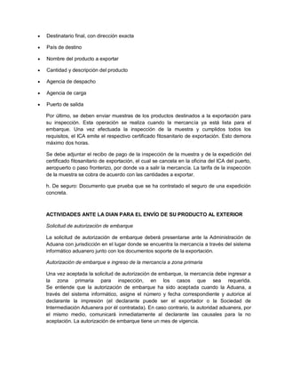 

Destinatario final, con dirección exacta



País de destino



Nombre del producto a exportar



Cantidad y descripción del producto



Agencia de despacho



Agencia de carga



Puerto de salida
Por último, se deben enviar muestras de los productos destinados a la exportación para
su inspección. Esta operación se realiza cuando la mercancía ya está lista para el
embarque. Una vez efectuada la inspección de la muestra y cumplidos todos los
requisitos, el ICA emite el respectivo certificado fitosanitario de exportación. Esto demora
máximo dos horas.
Se debe adjuntar el recibo de pago de la inspección de la muestra y de la expedición del
certificado fitosanitario de exportación, el cual se cancela en la oficina del ICA del puerto,
aeropuerto o paso fronterizo, por donde va a salir la mercancía. La tarifa de la inspección
de la muestra se cobra de acuerdo con las cantidades a exportar.
h. De seguro: Documento que prueba que se ha contratado el seguro de una expedición
concreta.

ACTIVIDADES ANTE LA DIAN PARA EL ENVÍO DE SU PRODUCTO AL EXTERIOR
Solicitud de autorización de embarque
La solicitud de autorización de embarque deberá presentarse ante la Administración de
Aduana con jurisdicción en el lugar donde se encuentra la mercancía a través del sistema
informático aduanero junto con los documentos soporte de la exportación.
Autorización de embarque e ingreso de la mercancía a zona primaria
Una vez aceptada la solicitud de autorización de embarque, la mercancía debe ingresar a
la zona primaria para inspección, en los casos que sea requerida.
Se entiende que la autorización de embarque ha sido aceptada cuando la Aduana, a
través del sistema informático, asigne el número y fecha correspondiente y autorice al
declarante la impresión (el declarante puede ser el exportador o la Sociedad de
Intermediación Aduanera por él contratada). En caso contrario, la autoridad aduanera, por
el mismo medio, comunicará inmediatamente al declarante las causales para la no
aceptación. La autorización de embarque tiene un mes de vigencia.

 