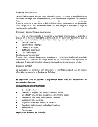 Inspección de la mercancía
La autoridad aduanera, a través de su sistema informático, con base en criterios técnicos
de análisis de riesgo o de manera aleatoria, podrá determinar la inspección documental o
física
de
la
mercancía.
Antes de embarcar la mercancía, la Policía Antinarcóticos puede realizar una inspección
física del producto. Esta inspección puede inclusive obligar al exportador a bajar la
mercancía del contenedor.
Embarque y documentos que lo acompañan


Una vez inspeccionada la mercancía y autorizado el embarque, se procede a
cargarla en el medio de transporte, acompañada de los siguientes documentos que se
requieren para la nacionalización de la mercancía en el puerto de destino:

Factura comercial

Documento de embarque

Certificado de origen

Certificado fitosanitario

Lista de empaque
Certificación del transportador
El transportador elabora el documento de embarque y debe transmitir electrónicamente la
información del Manifiesto de Carga dentro de las veinticuatro horas siguientes al
embarque. El sistema informático aduanero le asignará número consecutivo y fecha.
Expedición del DEX
La autorización de embarque con el número de manifiesto asignado por el sistema
informático, se convierte en Declaración Definitiva

Es importante ante de realizar la exportación tener claro las modalidades de
exportación existentes.
MODALIDADES DE EXPORTACIÓN


Exportación definitiva

Exportación temporal para perfeccionamiento pasivo

Exportación temporal para reexportación en el mismo estado

Exportación para trafico postal y envíos urgentes

Muestra sin valor comercial

Programas especiales de exportación (PEX)

Exportaciones temporales realizadas por viajeros

Reexportación

Reembarque
Exportación definitiva sin reintegro

 
