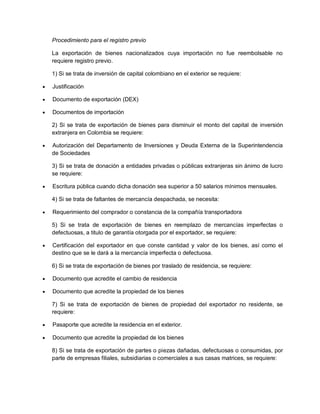Procedimiento para el registro previo
La exportación de bienes nacionalizados cuya importación no fue reembolsable no
requiere registro previo.
1) Si se trata de inversión de capital colombiano en el exterior se requiere:


Justificación



Documento de exportación (DEX)



Documentos de importación
2) Si se trata de exportación de bienes para disminuir el monto del capital de inversión
extranjera en Colombia se requiere:



Autorización del Departamento de Inversiones y Deuda Externa de la Superintendencia
de Sociedades
3) Si se trata de donación a entidades privadas o públicas extranjeras sin ánimo de lucro
se requiere:



Escritura pública cuando dicha donación sea superior a 50 salarios mínimos mensuales.
4) Si se trata de faltantes de mercancía despachada, se necesita:



Requerimiento del comprador o constancia de la compañía transportadora
5) Si se trata de exportación de bienes en reemplazo de mercancías imperfectas o
defectuosas, a titulo de garantía otorgada por el exportador, se requiere:



Certificación del exportador en que conste cantidad y valor de los bienes, así como el
destino que se le dará a la mercancía imperfecta o defectuosa.
6) Si se trata de exportación de bienes por traslado de residencia, se requiere:



Documento que acredite el cambio de residencia



Documento que acredite la propiedad de los bienes
7) Si se trata de exportación de bienes de propiedad del exportador no residente, se
requiere:



Pasaporte que acredite la residencia en el exterior.



Documento que acredite la propiedad de los bienes
8) Si se trata de exportación de partes o piezas dañadas, defectuosas o consumidas, por
parte de empresas filiales, subsidiarias o comerciales a sus casas matrices, se requiere:

 