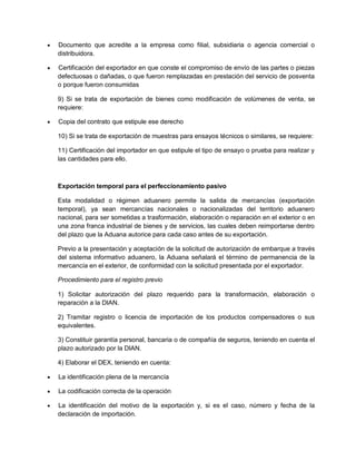 

Documento que acredite a la empresa como filial, subsidiaria o agencia comercial o
distribuidora.



Certificación del exportador en que conste el compromiso de envío de las partes o piezas
defectuosas o dañadas, o que fueron remplazadas en prestación del servicio de posventa
o porque fueron consumidas
9) Si se trata de exportación de bienes como modificación de volúmenes de venta, se
requiere:



Copia del contrato que estipule ese derecho
10) Si se trata de exportación de muestras para ensayos técnicos o similares, se requiere:
11) Certificación del importador en que estipule el tipo de ensayo o prueba para realizar y
las cantidades para ello.

Exportación temporal para el perfeccionamiento pasivo
Esta modalidad o régimen aduanero permite la salida de mercancías (exportación
temporal), ya sean mercancías nacionales o nacionalizadas del territorio aduanero
nacional, para ser sometidas a trasformación, elaboración o reparación en el exterior o en
una zona franca industrial de bienes y de servicios, las cuales deben reimportarse dentro
del plazo que la Aduana autorice para cada caso antes de su exportación.
Previo a la presentación y aceptación de la solicitud de autorización de embarque a través
del sistema informativo aduanero, la Aduana señalará el término de permanencia de la
mercancía en el exterior, de conformidad con la solicitud presentada por el exportador.
Procedimiento para el registro previo
1) Solicitar autorización del plazo requerido para la transformación, elaboración o
reparación a la DIAN.
2) Tramitar registro o licencia de importación de los productos compensadores o sus
equivalentes.
3) Constituir garantía personal, bancaria o de compañía de seguros, teniendo en cuenta el
plazo autorizado por la DIAN.
4) Elaborar el DEX, teniendo en cuenta:


La identificación plena de la mercancía



La codificación correcta de la operación



La identificación del motivo de la exportación y, si es el caso, número y fecha de la
declaración de importación.

 