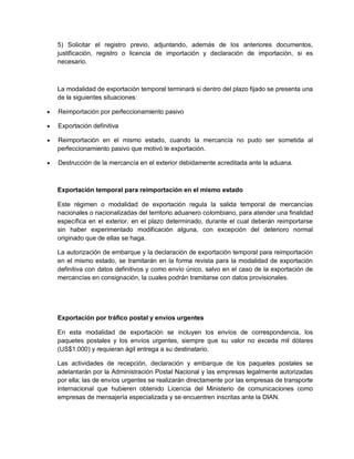 5) Solicitar el registro previo, adjuntando, además de los anteriores documentos,
justificación, registro o licencia de importación y declaración de importación, si es
necesario.

La modalidad de exportación temporal terminará si dentro del plazo fijado se presenta una
de la siguientes situaciones:


Reimportación por perfeccionamiento pasivo



Exportación definitiva



Reimportación en el mismo estado, cuando la mercancía no pudo ser sometida al
perfeccionamiento pasivo que motivó le exportación.



Destrucción de la mercancía en el exterior debidamente acreditada ante la aduana.

Exportación temporal para reimportación en el mismo estado
Este régimen o modalidad de exportación regula la salida temporal de mercancías
nacionales o nacionalizadas del territorio aduanero colombiano, para atender una finalidad
específica en el exterior, en el plazo determinado, durante el cual deberán reimportarse
sin haber experimentado modificación alguna, con excepción del deterioro normal
originado que de ellas se haga.
La autorización de embarque y la declaración de exportación temporal para reimportación
en el mismo estado, se tramitarán en la forma revista para la modalidad de exportación
definitiva con datos definitivos y como envío único, salvo en el caso de la exportación de
mercancías en consignación, la cuales podrán tramitarse con datos provisionales.

Exportación por tráfico postal y envíos urgentes
En esta modalidad de exportación se incluyen los envíos de correspondencia, los
paquetes postales y los envíos urgentes, siempre que su valor no exceda mil dólares
(US$1.000) y requieran ágil entrega a su destinatario.
Las actividades de recepción, declaración y embarque de los paquetes postales se
adelantarán por la Administración Postal Nacional y las empresas legalmente autorizadas
por ella; las de envíos urgentes se realizarán directamente por las empresas de transporte
internacional que hubieren obtenido Licencia del Ministerio de comunicaciones como
empresas de mensajería especializada y se encuentren inscritas ante la DIAN.

 