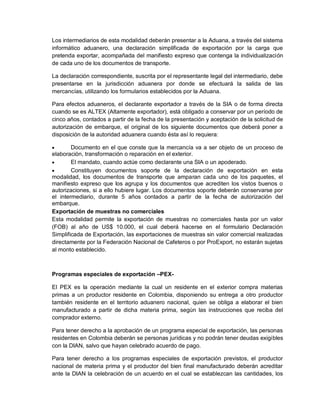 Los intermediarios de esta modalidad deberán presentar a la Aduana, a través del sistema
informático aduanero, una declaración simplificada de exportación por la carga que
pretenda exportar, acompañada del manifiesto expreso que contenga la individualización
de cada uno de los documentos de transporte.
La declaración correspondiente, suscrita por el representante legal del intermediario, debe
presentarse en la jurisdicción aduanera por donde se efectuará la salida de las
mercancías, utilizando los formularios establecidos por la Aduana.
Para efectos aduaneros, el declarante exportador a través de la SIA o de forma directa
cuando se es ALTEX (Altamente exportador), está obligado a conservar por un período de
cinco años, contados a partir de la fecha de la presentación y aceptación de la solicitud de
autorización de embarque, el original de los siguiente documentos que deberá poner a
disposición de la autoridad aduanera cuando ésta así lo requiera:


Documento en el que conste que la mercancía va a ser objeto de un proceso de
elaboración, transformación o reparación en el exterior.

El mandato, cuando actúe como declarante una SIA o un apoderado.

Constituyen documentos soporte de la declaración de exportación en esta
modalidad, los documentos de transporte que amparan cada uno de los paquetes, el
manifiesto expreso que los agrupa y los documentos que acrediten los vistos buenos o
autorizaciones, si a ello hubiere lugar. Los documentos soporte deberán conservarse por
el intermediario, durante 5 años contados a partir de la fecha de autorización del
embarque.
Exportación de muestras no comerciales
Esta modalidad permite la exportación de muestras no comerciales hasta por un valor
(FOB) al año de US$ 10.000, el cual deberá hacerse en el formulario Declaración
Simplificada de Exportación, las exportaciones de muestras sin valor comercial realizadas
directamente por la Federación Nacional de Cafeteros o por ProExport, no estarán sujetas
al monto establecido.

Programas especiales de exportación –PEXEl PEX es la operación mediante la cual un residente en el exterior compra materias
primas a un productor residente en Colombia, disponiendo su entrega a otro productor
también residente en el territorio aduanero nacional, quien se obliga a elaborar el bien
manufacturado a partir de dicha materia prima, según las instrucciones que reciba del
comprador externo.
Para tener derecho a la aprobación de un programa especial de exportación, las personas
residentes en Colombia deberán se personas jurídicas y no podrán tener deudas exigibles
con la DIAN, salvo que hayan celebrado acuerdo de pago.
Para tener derecho a los programas especiales de exportación previstos, el productor
nacional de materia prima y el productor del bien final manufacturado deberán acreditar
ante la DIAN la celebración de un acuerdo en el cual se establezcan las cantidades, los

 