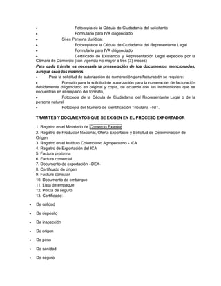 

Fotocopia de la Cédula de Ciudadanía del solicitante

Formulario para IVA diligenciado

Si es Persona Jurídica:

Fotocopia de la Cédula de Ciudadanía del Representante Legal

Formulario para IVA diligenciado

Certificado de Existencia y Representación Legal expedido por la
Cámara de Comercio (con vigencia no mayor a tres (3) meses)
Para cada trámite es necesaria la presentación de los documentos mencionados,
aunque sean los mismos.

Para la solicitud de autorización de numeración para facturación se requiere:

Formato para la solicitud de autorización para la numeración de facturación
debidamente diligenciado en original y copia, de acuerdo con las instrucciones que se
encuentran en el respaldo del formato,

Fotocopia de la Cédula de Ciudadanía del Representante Legal o de la
persona natural

Fotocopia del Número de Identificación Tributaria –NIT.
TRAMITES Y DOCUMENTOS QUE SE EXIGEN EN EL PROCESO EXPORTADOR
1. Registro en el Ministerio de Comercio Exterior
2. Registro de Productor Nacional, Oferta Exportable y Solicitud de Determinación de
Origen
3. Registro en el Instituto Colombiano Agropecuario - ICA
4. Registro de Exportación del ICA
5. Factura proforma
6. Factura comercial
7. Documento de exportación –DEX8. Certificado de origen
9. Factura consular
10. Documento de embarque
11. Lista de empaque
12. Póliza de seguro
13. Certificado:


De calidad



De depósito



De inspección



De origen



De peso



De sanidad



De seguro

 