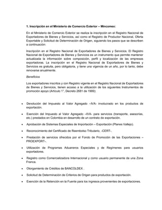 1. Inscripción en el Ministerio de Comercio Exterior – Mincomex:
En el Ministerio de Comercio Exterior se realiza la inscripción en el Registro Nacional de
Exportadores de Bienes y Servicios, así como el Registro de Productor Nacional, Oferta
Exportable y Solicitud de Determinación de Origen, siguiendo los pasos que se describen
a continuación:
Inscripción en el Registro Nacional de Exportadores de Bienes y Servicios. El Registro
Nacional de Exportadores de Bienes y Servicios es un instrumento que permite mantener
actualizada la información sobre composición, perfil y localización de las empresas
exportadoras. La inscripción en el Registro Nacional de Exportadores de Bienes y
Servicios es gratuita, pero obligatoria, y tiene una vigencia de un año, por lo tanto, debe
renovarse anualmente.
Beneficios
Los exportadores inscritos y con Registro vigente en el Registro Nacional de Exportadores
de Bienes y Servicios, tienen acceso a la utilización de los siguientes Instrumentos de
promoción apoyo (Artículo 1°, Decreto 2681 de 1999):



Devolución del Impuesto al Valor Agregado –IVA- involucrado en los productos de
exportación.



Exención del Impuesto al Valor Agregado –IVA- para servicios (transporte, asesorías,
etc.) prestados en Colombia en desarrollo de un contrato de exportación.



Aprobación de Sistemas Especiales de Importación – Exportación (Planes Vallejo).



Reconocimiento del Certificado de Reembolso Tributario, -CERT-.



Prestación de servicios ofrecidos por el Fondo de Promoción de las Exportaciones –
PROEXPORT-.



Utilización de Programas Aduaneros Especiales y de Regímenes para usuarios
exportadores.



Registro como Comercializadora Internacional y como usuario permanente de una Zona
Franca.



Otorgamiento de Créditos de BANCOLDEX .



Solicitud de Determinación de Criterios de Origen para productos de exportación.



Exención de la Retención en la Fuente para los ingresos provenientes de exportaciones.

 